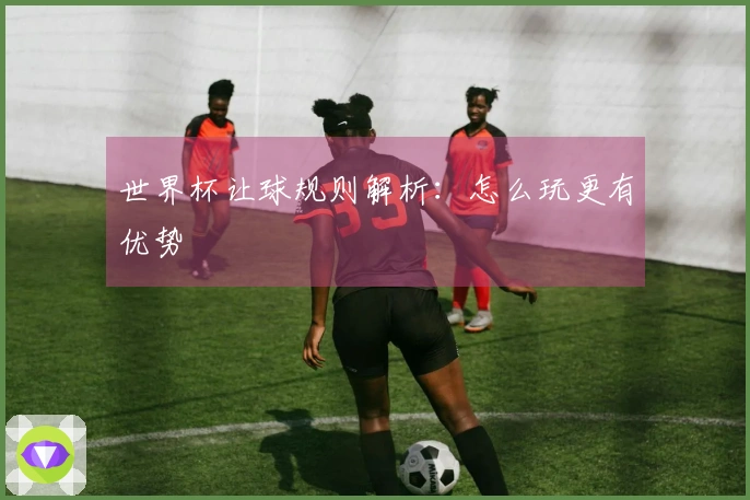 世界杯让球规则解析：怎么玩更有优势