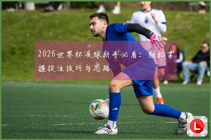 2026世界杯滚球新手必看：轻松掌握投注技巧与思路