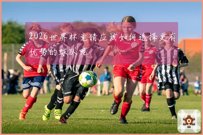 2026世界杯竞猜应该如何选择更有优势的球队呢