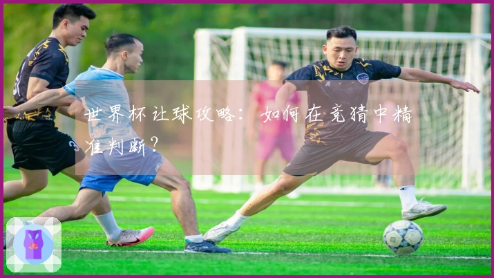 世界杯让球攻略：如何在竞猜中精准判断？
