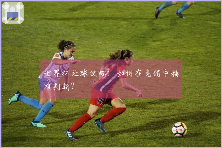 世界杯让球攻略：如何在竞猜中精准判断？