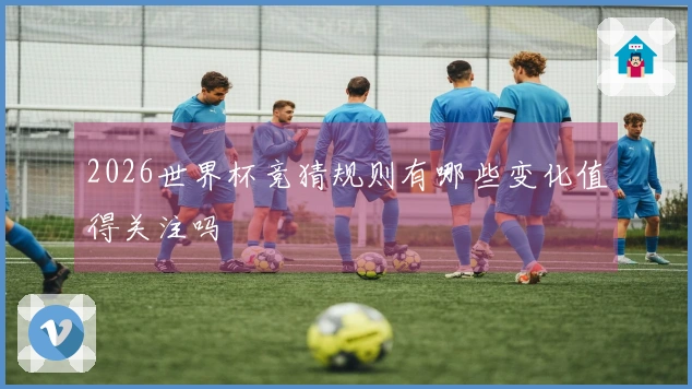 2026世界杯竞猜规则有哪些变化值得关注吗
