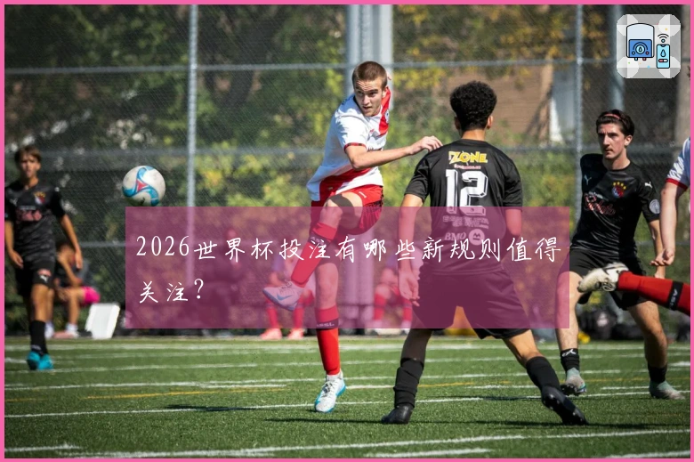 2026世界杯投注有哪些新规则值得关注？