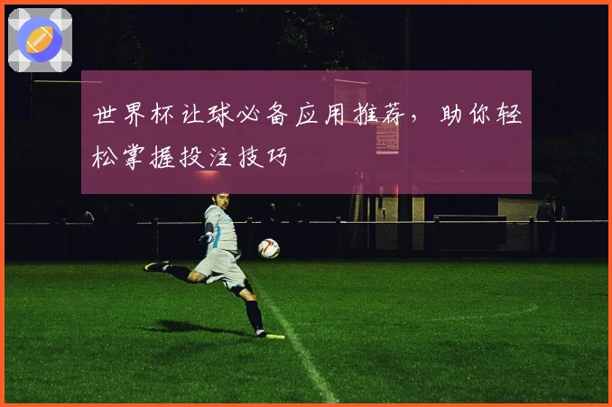 世界杯让球必备应用推荐，助你轻松掌握投注技巧